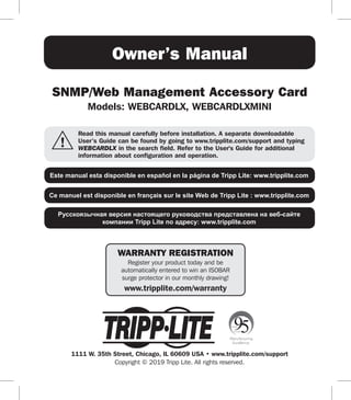 1
Owner’s Manual
SNMP/Web Management Accessory Card
Models: WEBCARDLX, WEBCARDLXMINI
1111 W. 35th Street, Chicago, IL 60609 USA • www.tripplite.com/support
Copyright © 2019 Tripp Lite. All rights reserved.
Read this manual carefully before installation. A separate downloadable
User’s Guide can be found by going to www.tripplite.com/support and typing
WEBCARDLX in the search field. Refer to the User's Guide for additional
information about configuration and operation.
Este manual esta disponible en español en la página de Tripp Lite: www.tripplite.com
Ce manuel est disponible en français sur le site Web de Tripp Lite : www.tripplite.com
Русскоязычная версия настоящего руководства представлена на веб-сайте
компании Tripp Lite по адресу: www.tripplite.com
WARRANTY REGISTRATION
Register your product today and be
automatically entered to win an ISOBAR
surge protector in our monthly drawing!
www.tripplite.com/warranty
 