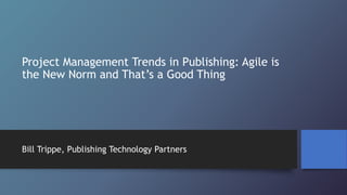 Project Management Trends in Publishing: Agile is
the New Norm and That’s a Good Thing
Bill Trippe, Publishing Technology Partners
 