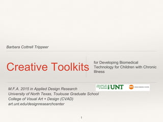 Barbara Cottrell Trippeer
Creative Toolkits
for Developing Biomedical
Technology for Children with Chronic
Illness
1
M.F.A. 2015 in Applied Design Research
University of North Texas, Toulouse Graduate School
College of Visual Art + Design (CVAD)
art.unt.edu/designresearchcenter
 