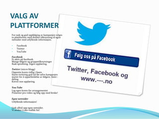VALG AV
PLATTFORMER
For rask og god oppfølging av kampanjen velges
to plattformer med direkte tilknytning til egne
nettsider med utfyllende informasjon.

•    Facebook
•    Twitter
•    YouTube

Facebook
Er aktiv på facebook.
Mange følgere og gruppetilknytninger
Rask spredning. Ingen opplæring.

Twitter (micro blogg)
Opprette konto tidlig i fasen.
Starte twittring god tid før selve kampanjen
starter for å opparbeidelse av følgere, lister og
deling.
Krever noe opplæring.

You Tube
Lag egen konto for arrangementet.
Presenter pro-video og følg opp med ferske!

Egne nettsider
Utfyllende informasjon!

Link alltid opp egne nettsider.
Vi ønsker å øke trafikk hit!
 