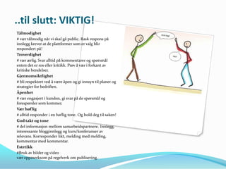 ..til slutt: VIKTIG!
Tålmodighet
# vær tålmodig når vi skal gå public. Rask respons på
innlegg krever at de plattformer som er valg blir
respondert på!
Troverdighet
# vær ærlig. Svar alltid på kommentarer og spørsmål
enten det er ros eller kritikk. Prøv å vær i forkant av
kritiske hendelser.
Gjennomsiktlighet
# bli respektert ved å være åpen og gi innsyn til planer og
strategier for bedriften.
Åpenhet
# vær engasjert i kunden, gi svar på de spørsmål og
forespørsler som kommer.
Vær høflig
# alltid responder i en høflig tone. Og hold deg til saken!
God takt og tone
# del informasjon mellom samarbeidspartnere. Innlegg,
interessante blogginnlegg og kurs/konferanser av
relevans. Korresponder likt, melding med melding,
kommentar med kommentar.
Estetikk
#Bruk av bilder og video
vær oppmerksom på regelverk om publisering.
 
