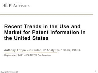-Attorney Confidential-

  3LP Advisors



     Recent Trends in the Use and
     Market for Patent Information in
     the United States

     Anthony Trippe – Director, IP Analytics / Chair, PIUG
     September, 2011 – PATINEX Conference




    Copyright 3LP Advisors - 2008
Copyright 3LP Advisors - 2011                                1
 
