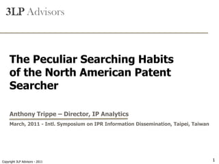-Attorney Confidential-

  3LP Advisors



     The Peculiar Searching Habits
     of the North American Patent
     Searcher

     Anthony Trippe – Director, IP Analytics
     March, 2011 - Intl. Symposium on IPR Information Dissemination, Taipei, Taiwan




    Copyright 3LP Advisors - 2008
Copyright 3LP Advisors - 2011                                                         1
 