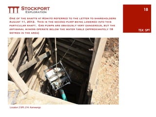 18

One of the shafts at Komito referred to the letter to shareholders
August 11, 2012. This is the second pump being lowered into this
particular shaft. Gas pumps are obviously very dangerous, but the
artisanal miners operate below the water table (approximately 18     TSX: SPT
metres in the area)




Location 2 SPL 214, Kamwango
 