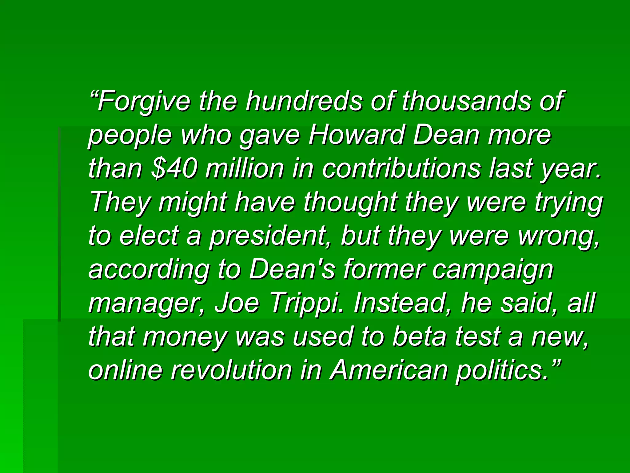 “ Forgive the hundreds of thousands of people who gave Howard Dean more than $40 million in contributions last year. They might have thought they were trying to elect a president, but they were wrong, according to Dean's former campaign manager, Joe Trippi. Instead, he said, all that money was used to beta test a new, online revolution in American politics.”   