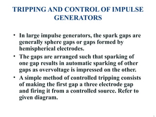 TRIPPING AND CONTROL OF IMPULSE
GENERATORS
• In large impulse generators, the spark gaps are
generally sphere gaps or gaps formed by
hemispherical electrodes.
• The gaps are arranged such that sparking of
one gap results in automatic sparking of other
gaps as overvoltage is impressed on the other.
• A simple method of controlled tripping consists
of making the first gap a three electrode gap
and firing it from a controlled source. Refer to
given diagram.

 