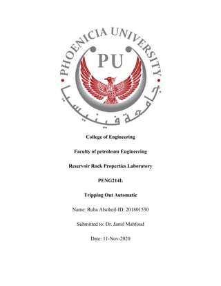 College of Engineering
Faculty of petroleum Engineering
Reservoir Rock Properties Laboratory
PENG214L
Tripping Out Automatic
Name: Ruba Alsoheil-ID: 201801530
Submitted to: Dr. Jamil Mahfoud
Date: 11-Nov-2020
 