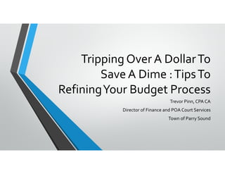 Tripping Over A Dollar To 
Save A Dime : Tips To 
Refining Your Budget Process
Trevor Pinn, CPA CA
Director of Finance and POA Court Services
Town of Parry Sound
 