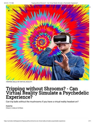 9/21/21, 7:17 AM Tripping without Shrooms? - Can Virtual Reality Simulate a Psychedelic Experience?
https://cannabis.net/blog/opinion/tripping-without-shrooms-can-virtual-reality-simulate-a-psychedelic-experience 2/11
TRIPPING BALLS IN VIRTUAL REALITY
Tripping without Shrooms? - Can
Virtual Reality Simulate a Psychedelic
Experience?
Can trip balls without the mushrooms if you have a virtual reality headset on?
Posted by:

Chiara C, today at 12:00am
 Edit Article (https://cannabis.net/mycannabis/c-blog-entry/update/tripping-without-shrooms-can-virtual-reality-simulate-a-psychedelic-experience)
 Article List (https://cannabis.net/mycannabis/c-blog)
 