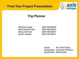 Copyright
2013-2014
Final Year Project Presentation
Trip Planner
Abhishek Gupta 2007190100002
Akhil Chandra Soni 2007190100012
Abhay Shivhare 2007190100001
Khushi Pandey 2007190130011
Guide: Ms. Shail Dubey
Designation: Assistant Professor
Department: Btech(CSE)
 