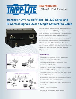 Transmit HDMI Audio/Video, RS-232 Serial and
IR Control Signals Over a Single Cat5e/6/6a Cable
Tripp Lite’s new line of extenders uses HDBaseT technology
to transmit uncompressed HDMI digital audio and video,
RS-232 serial and IR control signals over a single Cat5e/6/6a
cable. This reduces cable clutter and makes HDBaseT
extenders a cost-effective way to transmit signals to digital
signs, multimedia classrooms, home theater installations
and more. Tripp Lite’s HDBaseT solutions allow you to
extend signals up to 2,000 ft. (600 m) at Ultra High Definition
(UHD) 4K x 2K resolution and up to 3,000 ft. (900 m) at
1080p resolution.
Key Features
•	Send HDMI audio/video, RS-232 serial and IR control
signals over a single Cat5e/6/6a cable
•	Support Ultra High Definition (UHD) 4K x 2K video
resolutions up to 3840 x 2160
•	Extend a 4K x 2K signal up to 2,000 ft. (600 m) or a 1080p
signal up to 3,000 ft. (900 m)
•	Support RS-232 serial full-duplex baud rates up to 3 Mbps
for use with touchscreens
•	IR control allows use of an HDMI source’s remote control in
the same location as an extended monitor
•	Support DTS-HD, Dolby TrueHD and 7.1-channel surround
sound audio
•	EDID, HDCP and 3D compatible
•	Plug-and-play, no software or drivers required
HDBaseT HDMI Extenders
NEW PRODUCTS!
HDMI Cable
Remote
Receiver
HDMI Cable
RS-232
Serial
IR-OUT
IR-INBlu-rayTM
Player
Local
Transmitter
RS-232
Serial
IR-OUT
IR-IN
Bar Code Scanner
or Touchscreen
Flat PanelComputer
HDMI Cable
Remote
Receiver
HDMI Cable
RS-232
Serial
IR-OUT
IR-INBlu-rayTM
Player
Local
Transmitter
RS-232
Serial
IR-OUT
IR-IN
Bar Code Scanner
or Touchscreen
Connect
up to 5
Transceivers
Flat Panel
Computer
HDBaseT Transmitter to Receiver Installation
HDBaseT Daisy-Chain Installation
 