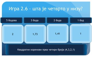 Еурека!
Игра 2.6 – шта је четврто у низу?
2 1,73 1,41 ?
Квадратни коренови прва четири броја (4,3,2,1)
5 бодова 3 бода 2 бода 1 бод
1
 
