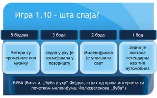Крећемо!
Игра 1.10 – шта спаја?
Четири су
промениле поп
музику
Једна у уху је
засмејавала у
позоришту
Миленијумска
је уплашила
свет
Једна је
постала
легендарна
као тип
аутомобила
БУБА (Битлси, „Буба у уху“ Фејдоа, страх од краха интернета са
почетком миленијума, Фолксвагенова „буба“)
5 бодова 3 бода 2 бода 1 бод
 