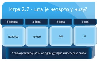 Еурека!
Игра 2.7 – шта је четврто у низу?
коловоз олово лов ?
У свакој следећој речи се одбацују прво и последње слово
5 бодова 3 бода 2 бода 1 бод
о
 