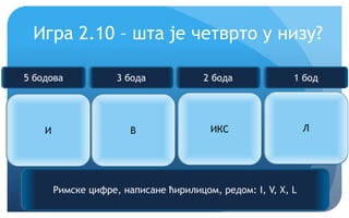 Еурека!
Игра 2.10 – шта је четврто у низу?
И В ИКС ?
Римске цифре, написане ћирилицом, редом: I, V, X, L
5 бодова 3 бода 2 бода 1 бод
Л
 