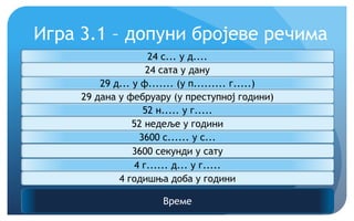 Игра 3.1 – допуни бројеве речима
Време
24 с... у д....
24 сата у дану
29 д... у ф....... (у п......... г.....)
29 дана у фебруару (у преступној години)
52 н..... у г.....
52 недеље у години
3600 с...... у с...
3600 секунди у сату
4 г...... д... у г.....
4 годишња доба у години
 