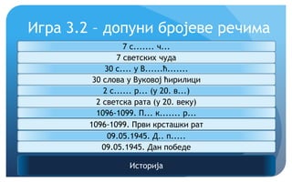 Игра 3.2 – допуни бројеве речима
Историја
7 с....... ч...
7 светских чуда
30 с.... у В......ћ.......
30 слова у Вуковој ћирилици
2 с...... р... (у 20. в...)
2 светска рата (у 20. веку)
1096-1099. П... к....... р...
1096-1099. Први крсташки рат
09.05.1945. Д.. п.....
09.05.1945. Дан победе
 
