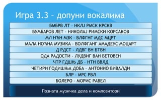 Игра 3.3 – допуни вокалима
Позната музичка дела и композитори
БМБРВ ЛТ – НКЛЈ РМСК КРСКВ
БУМБАРОВ ЛЕТ – НИКОЛАЈ РИМСКИ КОРСАКОВ
МЛ НЋН МЗК – ВЛФГНГ МДС МЦРТ
МАЛА НОЋНА МУЗИКА – ВОЛФГАНГ АМАДЕУС МОЦАРТ
Д РДСТ – ЛДВГ ВН БТВН
ОДА РАДОСТИ – ЛУДВИГ ВАН БЕТОВЕН
ЧТР ГДШЊ ДБ – НТН ВВЛД
ЧЕТИРИ ГОДИШЊА ДОБА – АНТОНИО ВИВАЛДИ
БЛР – МРС РВЛ
БОЛЕРО – МОРИС РАВЕЛ
 