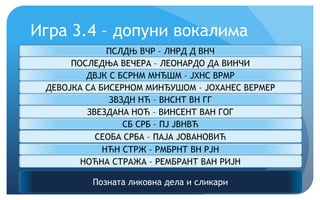Игра 3.4 – допуни вокалима
Позната ликовна дела и сликари
ПСЛДЊ ВЧР – ЛНРД Д ВНЧ
ПОСЛЕДЊА ВЕЧЕРА – ЛЕОНАРДО ДА ВИНЧИ
ДВЈК С БСРНМ МНЂШМ – ЈХНС ВРМР
ДЕВОЈКА СА БИСЕРНОМ МИНЂУШОМ – ЈОХАНЕС ВЕРМЕР
ЗВЗДН НЋ – ВНСНТ ВН ГГ
ЗВЕЗДАНА НОЋ – ВИНСЕНТ ВАН ГОГ
СБ СРБ – ПЈ ЈВНВЋ
СЕОБА СРБА – ПАЈА ЈОВАНОВИЋ
НЋН СТРЖ – РМБРНТ ВН РЈН
НОЋНА СТРАЖА – РЕМБРАНТ ВАН РИЈН
 
