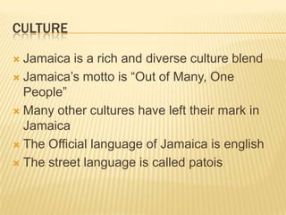 Culture Jamaica is a rich and diverse culture blendJamaica’s motto is “Out of Many, One People”Many other cultures have left their mark in JamaicaThe Official language of Jamaica is englishThe street language is called patois 