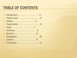 Table of contentsIntroduction………………………….3Travel route ………………………….4History ………………………….5Travel ticket ………………………….6Hotel ………………………….7Activities ………………………….8Itinerary ………………………….9Geography ………………………….10Culture ………………………….11Conclusion ………………………….12