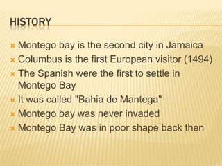 HistoryMontego bay is the second city in JamaicaColumbus is the first European visitor (1494)The Spanish were the first to settle in Montego BayIt was called "Bahia de Mantega"Montego bay was never invadedMontego Bay was in poor shape back then