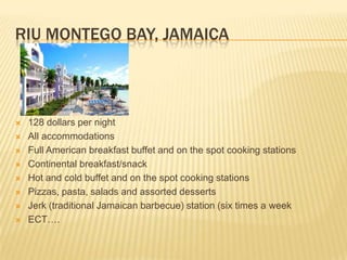 Riu Montego Bay, Jamaica128 dollars per nightAll accommodations  Full American breakfast buffet and on the spot cooking stations Continental breakfast/snack Hot and cold buffet and on the spot cooking stations Pizzas, pasta, salads and assorted desserts Jerk (traditional Jamaican barbecue) station (six times a weekECT….