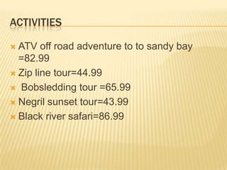 Activities ATV off road adventure to to sandy bay =82.99Zip line tour=44.99    Bobsledding tour =65.99          Negrilsunset tour=43.99             Black river safari=86.99