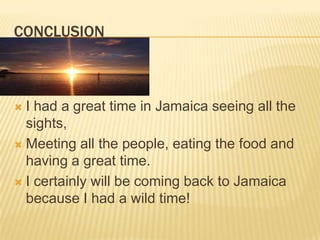 ConclusionI had a great time in Jamaica seeing all the sights,Meeting all the people, eating the food and having a great time.I certainly will be coming back to Jamaica because I had a wild time!