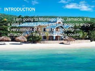 Introduction	I am going to Montego Bay, Jamaica, it is a very beautiful Place and I’m going to enjoy Every minute of it. I will be enjoying attractions in this fun and sunny country.