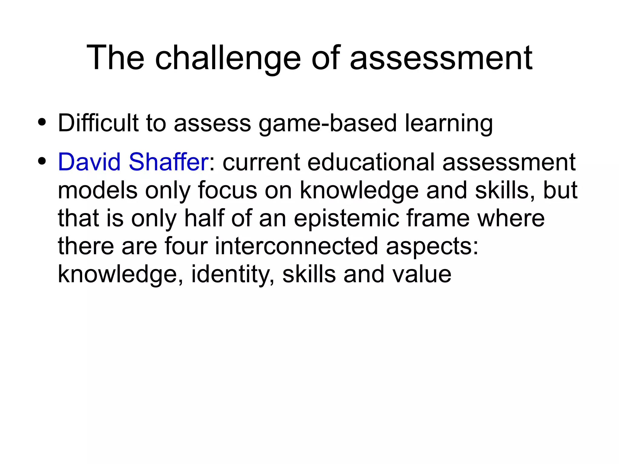 The challenge of assessment Difficult to assess game-based learning David Shaffer : current educational assessment models only focus on knowledge and skills, but that is only half of an epistemic frame where there are four interconnected aspects: knowledge, identity, skills and value 