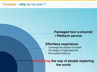 Packaged tour e-channel 
/ Platform service 
Effortless experience 
• Leverage the wisdom of crowd 
• UX design  Optimized info 
• Eco-system build up 
Simplifying the way of people exploring 
the world 
Tripresso – why do we exist ? 
 