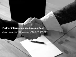 Tripresso snapshop (till E/Oct.) 
Tripresso / 旅遊咖 
www.tripresso.com 
團體旅⾏行 x 電⼦子商務x平台 
玩咖旅⾏行社股份有限公司 
Location: Taipei , Taiwan 
Founded: Feb/2013 
Travel agent registered : Sep/2014 
Founder x 4 / Employee x 7 
Jerry Hung / 洪明楓 / strategy 
Chris Cho / 卓彥銘 / operation 
Michael Cheng / 鄭宇棠 / UX  CI/VI 
Lolita Yeh / 葉爾雅 / Marketing 
Business plan in 2014 
Rev. plan : NT$10M (plan) 
Rev. real : NT$ 3.88M (Sep/Oct) 
Platform progress 
合作旅⾏行社 : 14家旅⾏行社 
簽約福委會 :  40家⼤大型公司福委會 
註冊會員數： 2,500 ⼈人 
 