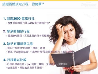 挑選團體旅遊⾏行程，很簡單？ 
1. 超過2000 家旅⾏行社 
• 124 家綜合旅⾏行社+2287家甲種旅⾏行社* 
2. 眾多的相似⾏行程 
• 超過500個四、五⽉月出發的⽇日本賞櫻團 
3. 缺乏有⽤用篩選⼯工具 
• 旅⾏行社只提供”⺫⽬目的地、價格、時間 
• 缺乏”早去晚回航班”、”乘⾞車時間”等您重視的條件，進⾏行篩選。 
4. ⾏行程難以⽐比較 
• ⾏行程內容資訊多。(ex. 旅館、景點、交通資訊、餐點等） 
• 缺乏旅館、景點的真實旅客評價。 
 