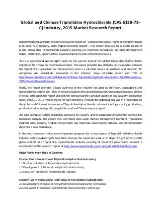 Global and Chinese Triprolidine Hydrochloride (CAS 6138-79-
0) Industry, 2015 Market Research Report
ReportsWeb.com provides the market research report on “Global and Chinese Triprolidine Hydrochloride
(CAS 6138-79-0) Industry, 2015 Market Research Report”. This report provides an in-depth insight of
Global Triprolidine Hydrochloride Industry covering all important parameters including development
trends, challenges, opportunities, key manufacturers and competitive analysis.
This is a professional and in-depth study on the current state of the global Triprolidine Hydrochloride
industry with a focus on the Chinese market. The report provides key statistics on the market status of
the Triprolidine Hydrochloride manufacturers and is a valuable source of guidance and direction for
companies and individuals interested in the industry. View complete report with TOC at
http://www.reportsweb.com/Global-and-Chinese-Triprolidine-Hydrochloride-(CAS-6138-79-0)-Industry,-
2015-Market-Research-Report .
Firstly, the report provides a basic overview of the industry including its definition, applications and
manufacturing technology. Then, the report explores the international and Chinese major industry players
in detail. In this part, the report presents the company profile, product specifications, capacity, production
value, and 2010-2015 market shares for each company. Through the statistical analysis, the report depicts
the global and Chinese total market of Triprolidine Hydrochloride industry including capacity, production,
production value, cost/profit, supply/demand and Chinese import/export.
The total market is further divided by company, by country, and by application/type for the competitive
landscape analysis. The report then estimates 2015-2020 market development trends of Triprolidine
Hydrochloride industry. Analysis of upstream raw materials, downstream demand, and current market
dynamics is also carried out.
In the end, the report makes some important proposals for a new project of Triprolidine Hydrochloride
Industry before evaluating its feasibility. Overall, the report provides an in-depth insight of 2010-2020
global and Chinese Triprolidine Hydrochloride industry covering all important parameters. Request a
sample copy of this research report at http://www.reportsweb.com/inquiry&RW000134731/sample .
Major Points from Table of Contents
Chapter One Introduction of Triprolidine Hydrochloride Industry
1.1 Brief Introduction of Triprolidine Hydrochloride
1.2 Development of Triprolidine Hydrochloride Industry
1.3 Status of Triprolidine Hydrochloride Industry
Chapter Two Manufacturing Technology of Triprolidine Hydrochloride
2.1 Development of Triprolidine Hydrochloride Manufacturing Technology
2.2 Analysis of Triprolidine Hydrochloride Manufacturing Technology
 