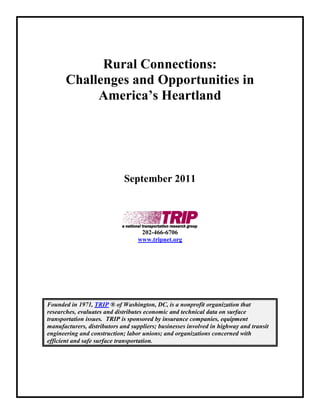 Rural Connections:
       Challenges and Opportunities in
            America’s Heartland




                             September 2011




                                   202-466-6706
                                  www.tripnet.org




Founded in 1971, TRIP ® of Washington, DC, is a nonprofit organization that
researches, evaluates and distributes economic and technical data on surface
transportation issues. TRIP is sponsored by insurance companies, equipment
manufacturers, distributors and suppliers; businesses involved in highway and transit
engineering and construction; labor unions; and organizations concerned with
efficient and safe surface transportation.
 