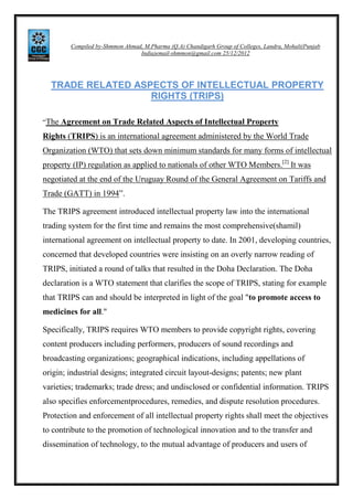 Compiled by-Shmmon Ahmad, M.Pharma (Q.A) Chandigarh Group of Colleges, Landra, Mohali(Punjab
India)email-shmmon@gmail.com 25/12/2012

TRADE RELATED ASPECTS OF INTELLECTUAL PROPERTY
RIGHTS (TRIPS)
“The Agreement on Trade Related Aspects of Intellectual Property

Rights (TRIPS) is an international agreement administered by the World Trade
Organization (WTO) that sets down minimum standards for many forms of intellectual
property (IP) regulation as applied to nationals of other WTO Members.[2] It was
negotiated at the end of the Uruguay Round of the General Agreement on Tariffs and
Trade (GATT) in 1994”.
The TRIPS agreement introduced intellectual property law into the international
trading system for the first time and remains the most comprehensive(shamil)
international agreement on intellectual property to date. In 2001, developing countries,
concerned that developed countries were insisting on an overly narrow reading of
TRIPS, initiated a round of talks that resulted in the Doha Declaration. The Doha
declaration is a WTO statement that clarifies the scope of TRIPS, stating for example
that TRIPS can and should be interpreted in light of the goal "to promote access to
medicines for all."
Specifically, TRIPS requires WTO members to provide copyright rights, covering
content producers including performers, producers of sound recordings and
broadcasting organizations; geographical indications, including appellations of
origin; industrial designs; integrated circuit layout-designs; patents; new plant
varieties; trademarks; trade dress; and undisclosed or confidential information. TRIPS
also specifies enforcementprocedures, remedies, and dispute resolution procedures.
Protection and enforcement of all intellectual property rights shall meet the objectives
to contribute to the promotion of technological innovation and to the transfer and
dissemination of technology, to the mutual advantage of producers and users of

 