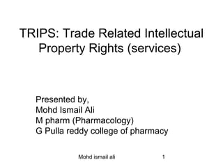 TRIPS: Trade Related Intellectual 
Property Rights (services) 
Presented by, 
Mohd Ismail Ali 
M pharm (Pharmacology) 
G Pulla reddy college of pharmacy 
Mohd ismail ali 1 
 