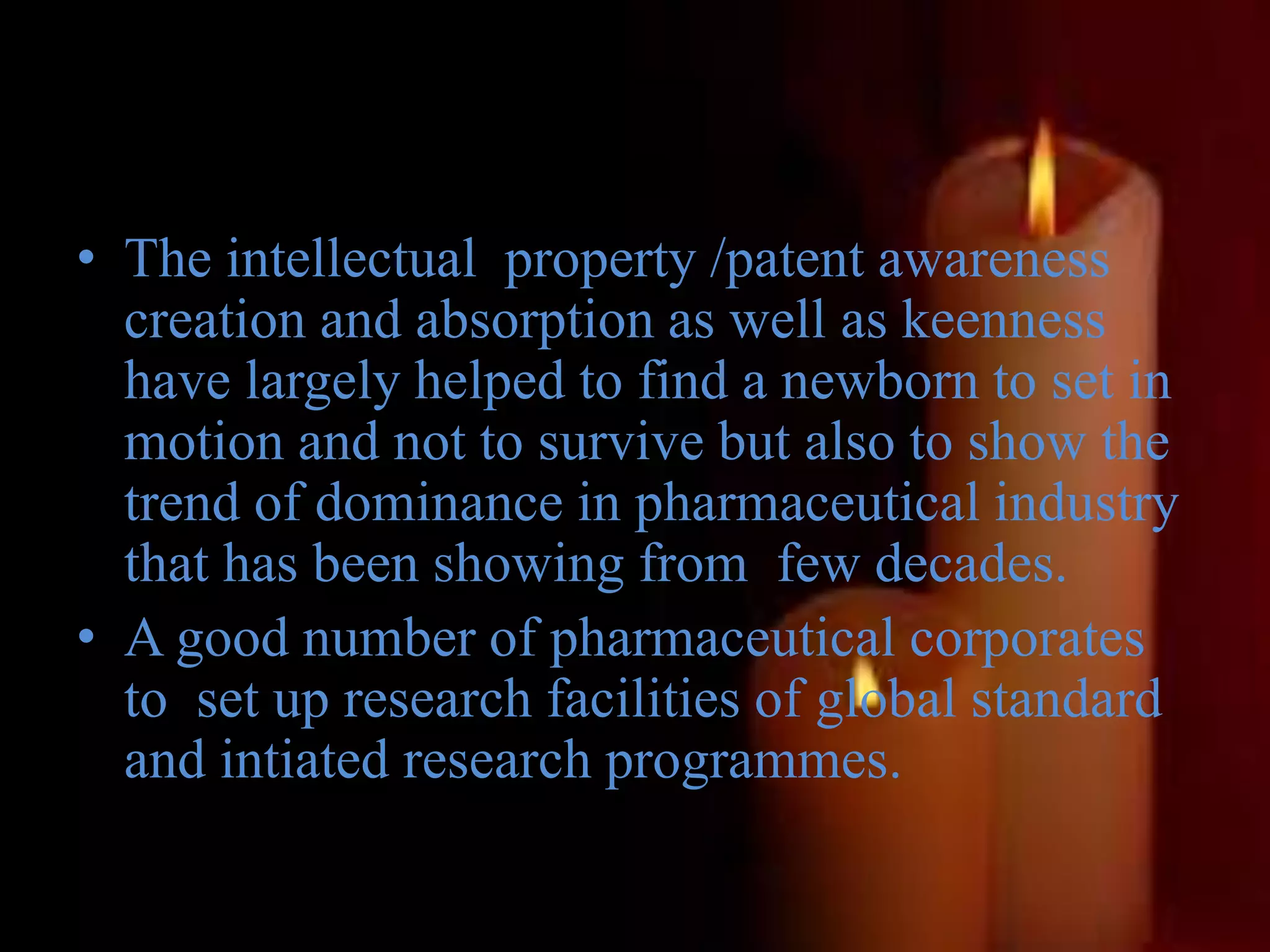 • The intellectual property /patent awareness
creation and absorption as well as keenness
have largely helped to find a newborn to set in
motion and not to survive but also to show the
trend of dominance in pharmaceutical industry
that has been showing from few decades.
• A good number of pharmaceutical corporates
to set up research facilities of global standard
and intiated research programmes.
 