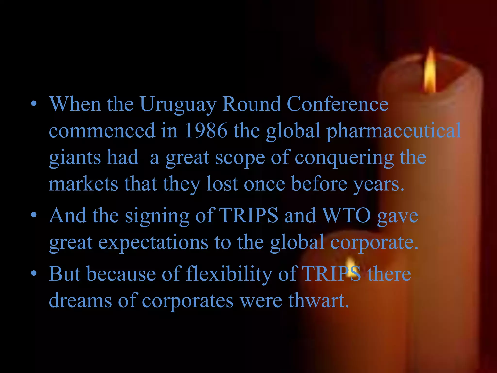 • When the Uruguay Round Conference
commenced in 1986 the global pharmaceutical
giants had a great scope of conquering the
markets that they lost once before years.
• And the signing of TRIPS and WTO gave
great expectations to the global corporate.
• But because of flexibility of TRIPS there
dreams of corporates were thwart.
 