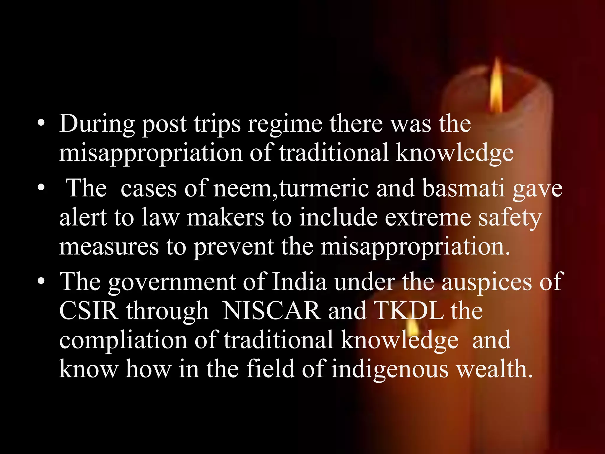 • During post trips regime there was the
misappropriation of traditional knowledge
• The cases of neem,turmeric and basmati gave
alert to law makers to include extreme safety
measures to prevent the misappropriation.
• The government of India under the auspices of
CSIR through NISCAR and TKDL the
compliation of traditional knowledge and
know how in the field of indigenous wealth.
 
