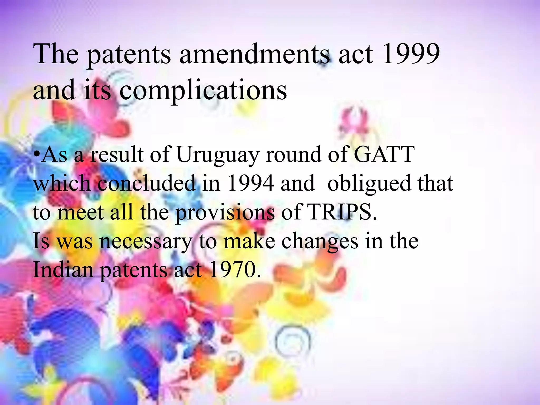 The patents amendments act 1999
and its complications
•As a result of Uruguay round of GATT
which concluded in 1994 and obligued that
to meet all the provisions of TRIPS.
Is was necessary to make changes in the
Indian patents act 1970.
 