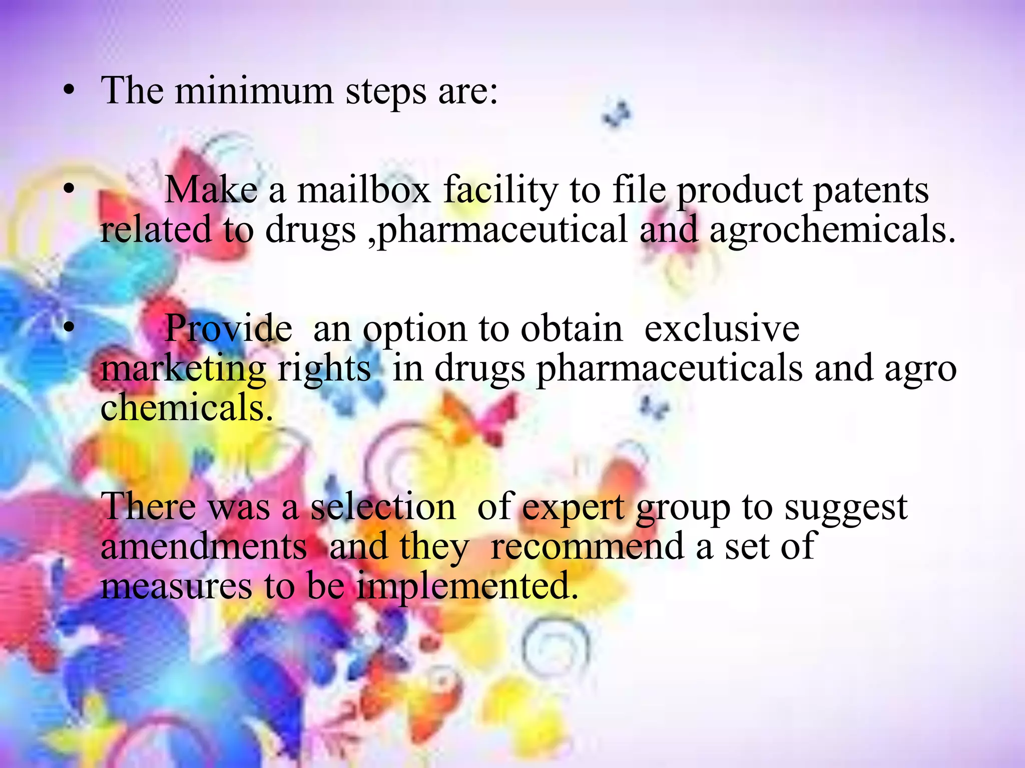 • The minimum steps are:
• Make a mailbox facility to file product patents
related to drugs ,pharmaceutical and agrochemicals.
• Provide an option to obtain exclusive
marketing rights in drugs pharmaceuticals and agro
chemicals.
There was a selection of expert group to suggest
amendments and they recommend a set of
measures to be implemented.
 