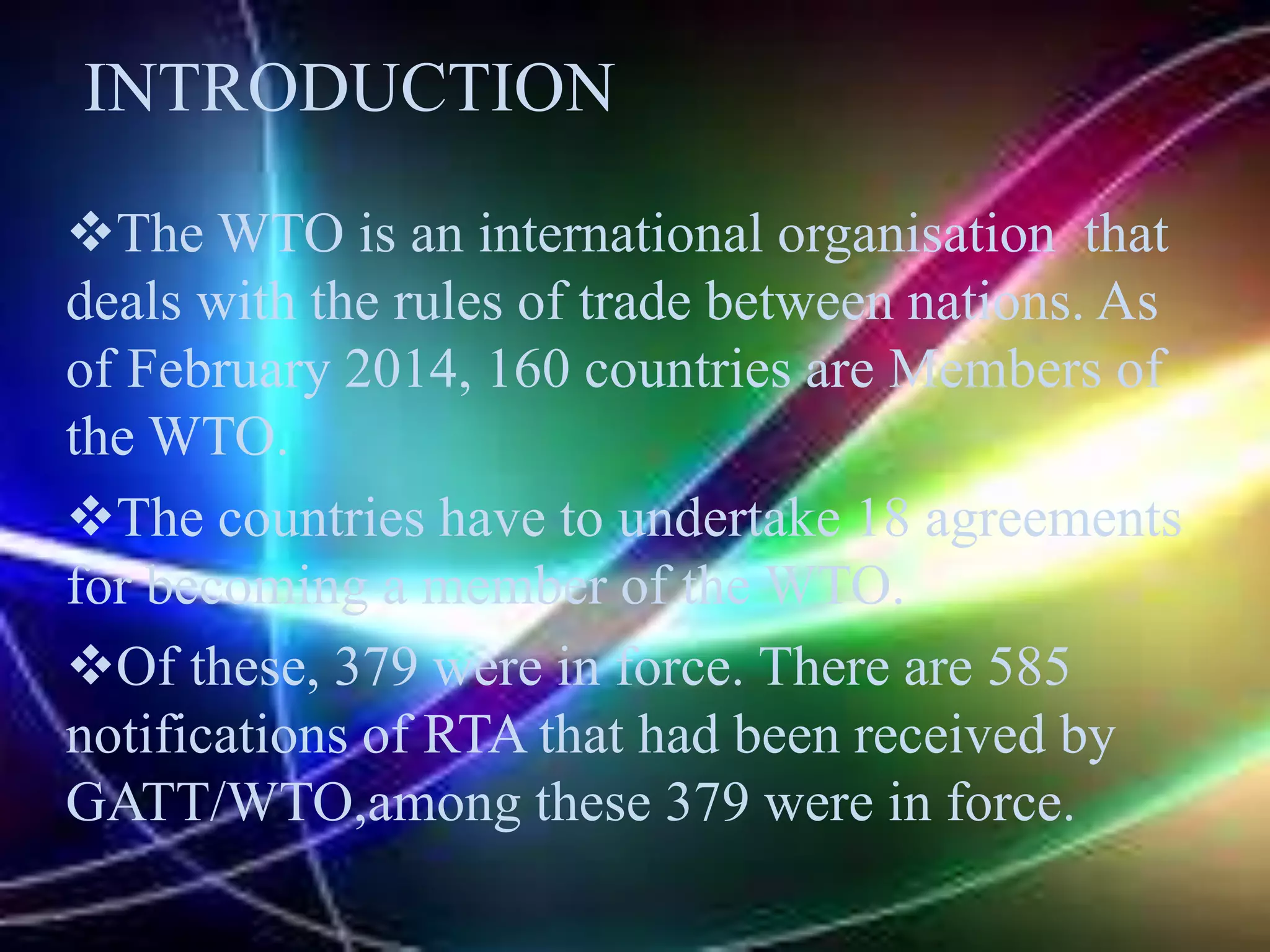 The WTO is an international organisation that
deals with the rules of trade between nations. As
of February 2014, 160 countries are Members of
the WTO.
The countries have to undertake 18 agreements
for becoming a member of the WTO.
Of these, 379 were in force. There are 585
notifications of RTA that had been received by
GATT/WTO,among these 379 were in force.
INTRODUCTION
 