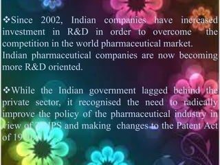 Since 2002, Indian companies have increased
investment in R&D in order to overcome the
competition in the world pharmaceutical market.
Indian pharmaceutical companies are now becoming
more R&D oriented.
While the Indian government lagged behind the
private sector, it recognised the need to radically
improve the policy of the pharmaceutical industry in
view of TRIPS and making changes to the Patent Act
of 1970.
 