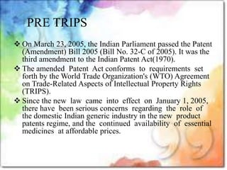  On March 23, 2005, the Indian Parliament passed the Patent
(Amendment) Bill 2005 (Bill No. 32-C of 2005). It was the
third amendment to the Indian Patent Act(1970).
 The amended Patent Act conforms to requirements set
forth by the World Trade Organization's (WTO) Agreement
on Trade-Related Aspects of Intellectual Property Rights
(TRIPS).
 Since the new law came into effect on January 1, 2005,
there have been serious concerns regarding the role of
the domestic Indian generic industry in the new product
patents regime, and the continued availability of essential
medicines at affordable prices.
PRE TRIPS
 