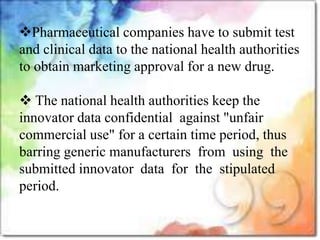 Pharmaceutical companies have to submit test
and clinical data to the national health authorities
to obtain marketing approval for a new drug.
 The national health authorities keep the
innovator data confidential against "unfair
commercial use" for a certain time period, thus
barring generic manufacturers from using the
submitted innovator data for the stipulated
period.
 