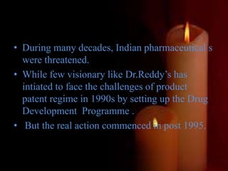 • During many decades, Indian pharmaceutical s
were threatened.
• While few visionary like Dr.Reddy’s has
intiated to face the challenges of product
patent regime in 1990s by setting up the Drug
Development Programme .
• But the real action commenced in post 1995.
 