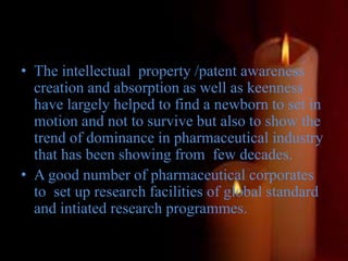 • The intellectual property /patent awareness
creation and absorption as well as keenness
have largely helped to find a newborn to set in
motion and not to survive but also to show the
trend of dominance in pharmaceutical industry
that has been showing from few decades.
• A good number of pharmaceutical corporates
to set up research facilities of global standard
and intiated research programmes.
 