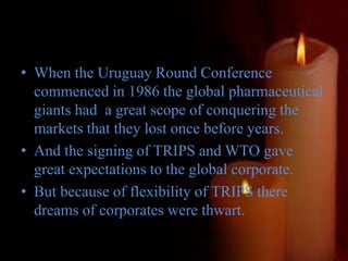 • When the Uruguay Round Conference
commenced in 1986 the global pharmaceutical
giants had a great scope of conquering the
markets that they lost once before years.
• And the signing of TRIPS and WTO gave
great expectations to the global corporate.
• But because of flexibility of TRIPS there
dreams of corporates were thwart.
 